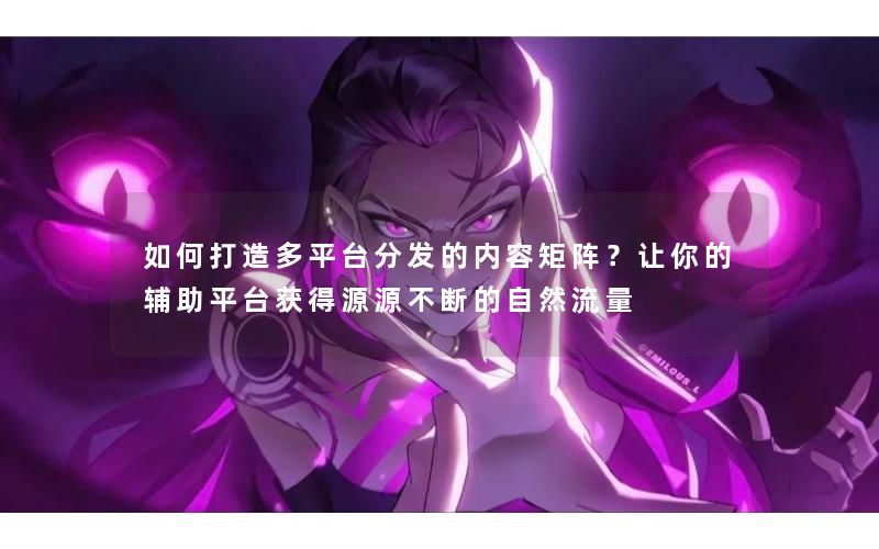 如何打造多平台分发的内容矩阵？让你的辅助平台获得源源不断